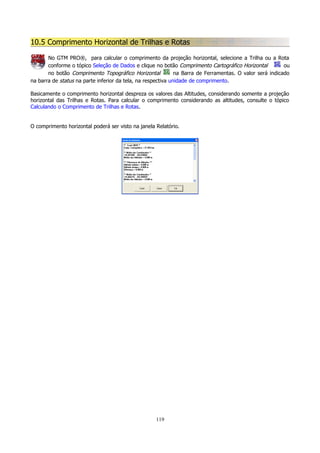 10.5 Comprimento Horizontal de Trilhas e Rotas
No GTM PRO®, para calcular o comprimento da projeção horizontal, selecione a Trilha ou a Rota
conforme o tópico Seleção de Dados e clique no botão Comprimento Cartográfico Horizontal
ou
no botão Comprimento Topográfico Horizontal
na Barra de Ferramentas. O valor será indicado
na barra de status na parte inferior da tela, na respectiva unidade de comprimento.
Basicamente o comprimento horizontal despreza os valores das Altitudes, considerando somente a projeção
horizontal das Trilhas e Rotas. Para calcular o comprimento considerando as altitudes, consulte o tópico
Calculando o Comprimento de Trilhas e Rotas.
O comprimento horizontal poderá ser visto na janela Relatório.

119

 