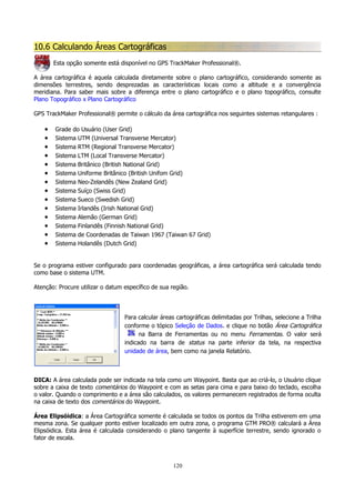 10.6 Calculando Áreas Cartográficas
Esta opção somente está disponível no GPS TrackMaker Professional®.
A área cartográfica é aquela calculada diretamente sobre o plano cartográfico, considerando somente as
dimensões terrestres, sendo desprezadas as características locais como a altitude e a convergência
meridiana. Para saber mais sobre a diferença entre o plano cartográfico e o plano topográfico, consulte
Plano Topográfico x Plano Cartográfico
GPS TrackMaker Professional® permite o cálculo da área cartográfica nos seguintes sistemas retangulares :

•
•
•
•
•
•
•
•
•
•
•
•
•
•

Grade do Usuário (User Grid)
Sistema UTM (Universal Transverse Mercator)
Sistema RTM (Regional Transverse Mercator)
Sistema LTM (Local Transverse Mercator)
Sistema Britânico (British National Grid)
Sistema Uniforme Britânico (British Unifom Grid)
Sistema Neo-Zelandês (New Zealand Grid)
Sistema Suíço (Swiss Grid)
Sistema Sueco (Swedish Grid)
Sistema Irlandês (Irish National Grid)
Sistema Alemão (German Grid)
Sistema Finlandês (Finnish National Grid)
Sistema de Coordenadas de Taiwan 1967 (Taiwan 67 Grid)
Sistema Holandês (Dutch Grid)

Se o programa estiver configurado para coordenadas geográficas, a área cartográfica será calculada tendo
como base o sistema UTM.
Atenção: Procure utilizar o datum específico de sua região.

Para calcular áreas cartográficas delimitadas por Trilhas, selecione a Trilha
conforme o tópico Seleção de Dados. e clique no botão Área Cartográfica
na Barra de Ferramentas ou no menu Ferramentas. O valor será
indicado na barra de status na parte inferior da tela, na respectiva
unidade de área, bem como na janela Relatório.

DICA: A área calculada pode ser indicada na tela como um Waypoint. Basta que ao criá-lo, o Usuário clique
sobre a caixa de texto comentários do Waypoint e com as setas para cima e para baixo do teclado, escolha
o valor. Quando o comprimento e a área são calculados, os valores permanecem registrados de forma oculta
na caixa de texto dos comentários do Waypoint.
Área Elipsóidica: a Área Cartográfica somente é calculada se todos os pontos da Trilha estiverem em uma
mesma zona. Se qualquer ponto estiver localizado em outra zona, o programa GTM PRO® calculará a Área
Elipsóidica. Esta área é calculada considerando o plano tangente à superfície terrestre, sendo ignorado o
fator de escala.

120

 