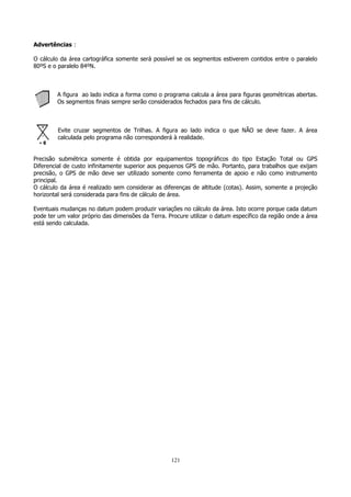 Advertências :
O cálculo da área cartográfica somente será possível se os segmentos estiverem contidos entre o paralelo
80ºS e o paralelo 84ºN.

A figura ao lado indica a forma como o programa calcula a área para figuras geométricas abertas.
Os segmentos finais sempre serão considerados fechados para fins de cálculo.

Evite cruzar segmentos de Trilhas. A figura ao lado indica o que NÃO se deve fazer. A área
calculada pelo programa não corresponderá à realidade.
Precisão submétrica somente é obtida por equipamentos topográficos do tipo Estação Total ou GPS
Diferencial de custo infinitamente superior aos pequenos GPS de mão. Portanto, para trabalhos que exijam
precisão, o GPS de mão deve ser utilizado somente como ferramenta de apoio e não como instrumento
principal.
O cálculo da área é realizado sem considerar as diferenças de altitude (cotas). Assim, somente a projeção
horizontal será considerada para fins de cálculo de área.
Eventuais mudanças no datum podem produzir variações no cálculo da área. Isto ocorre porque cada datum
pode ter um valor próprio das dimensões da Terra. Procure utilizar o datum específico da região onde a área
está sendo calculada.

121

 