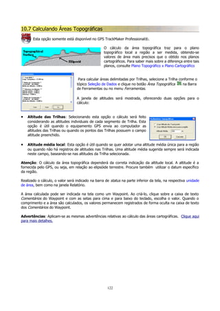 10.7 Calculando Áreas Topográficas
Esta opção somente está disponível no GPS TrackMaker Professional®.
O cálculo da área topográfica traz para o plano
topográfico local a região a ser medida, obtendo-se
valores de área mais precisos que o obtido nos planos
cartográficos. Para saber mais sobre a diferença entre tais
planos, consulte Plano Topográfico x Plano Cartográfico
Para calcular áreas delimitadas por Trilhas, selecione a Trilha conforme o
tópico Seleção de Dados e clique no botão Área Topográfica
na Barra
de Ferramentas ou no menu Ferramentas.
A janela de altitudes será mostrada, oferecendo duas opções para o
cálculo:

•

Altitude das Trilhas: Selecionando esta opção o cálculo será feito
considerando as altitudes individuais de cada segmento de Trilha. Esta
opção é útil quando o equipamento GPS envia ao computador as
altitudes das Trilhas ou quando os pontos das Trilhas possuem o campo
altitude preenchido.

•

Altitude média local: Esta opção é útil quando se quer adotar uma altitude média única para a região
ou quando não há registros de altitudes nas Trilhas. Uma altitude média sugerida sempre será indicada
neste campo, baseando-se nas altitudes da Trilha selecionada.

Atenção: O cálculo da área topográfica dependerá da correta indicação da altitude local. A altitude é a
fornecida pelo GPS, ou seja, em relação ao elipsóide terrestre. Procure também utilizar o datum específico
da região.
Realizado o cálculo, o valor será indicado na barra de status na parte inferior da tela, na respectiva unidade
de área, bem como na janela Relatório.
A área calculada pode ser indicada na tela como um Waypoint. Ao criá-lo, clique sobre a caixa de texto
Comentários do Waypoint e com as setas para cima e para baixo do teclado, escolha o valor. Quando o
comprimento e a área são calculados, os valores permanecem registrados de forma oculta na caixa de texto
dos Comentários do Waypoint.
Advertências: Aplicam-se as mesmas advertências relativas ao cálculo das áreas cartográficas. Clique aqui
para mais detalhes.

122

 