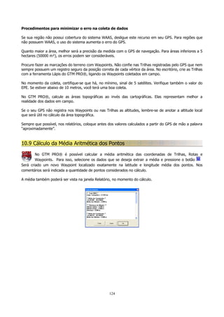 Procedimentos para minimizar o erro na coleta de dados
Se sua região não possui cobertura do sistema WAAS, desligue este recurso em seu GPS. Para regiões que
não possuem WAAS, o uso do sistema aumenta o erro do GPS.
Quanto maior a área, melhor será a precisão da medida com o GPS de navegação. Para áreas inferiores a 5
hectares (50000 m²), os erros podem ser consideráveis.
Procure fazer as marcações do terreno com Waypoints. Não confie nas Trilhas registradas pelo GPS que nem
sempre possuem um registro seguro da posição correta de cada vértice da área. No escritório, crie as Trilhas
com a ferramenta Lápis do GTM PRO®, ligando os Waypoints coletados em campo.
No momento da coleta, certifique-se que há, no mínimo, sinal de 5 satélites. Verifique também o valor do
EPE. Se estiver abaixo de 10 metros, você terá uma boa coleta.
No GTM PRO®, calcule as áreas topográficas ao invés das cartográficas. Elas representam melhor a
realidade dos dados em campo.
Se o seu GPS não registra nos Waypoints ou nas Trilhas as altitudes, lembre-se de anotar a altitude local
que será útil no cálculo da área topográfica.
Sempre que possível, nos relatórios, coloque antes dos valores calculados a partir do GPS de mão a palavra
“aproximadamente”.

10.9 Cálculo da Média Aritmética dos Pontos
No GTM PRO® é possível calcular a média aritmética das coordenadas de Trilhas, Rotas e
Waypoints. Para isso, selecione os dados que se deseja extrair a média e pressione o botão
Será criado um novo Waypoint localizado exatamente na latitude e longitude média dos pontos. Nos
comentários será indicada a quantidade de pontos considerados no cálculo.
A média também poderá ser vista na janela Relatório, no momento do cálculo.

124

 