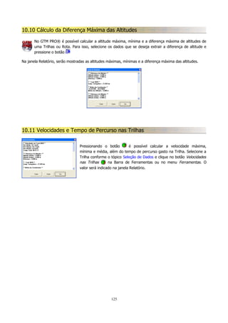 10.10 Cálculo da Diferença Máxima das Altitudes
No GTM PRO® é possível calcular a altitude máxima, mínima e a diferença máxima de altitudes de
uma Trilhas ou Rota. Para isso, selecione os dados que se deseja extrair a diferença de altitude e
pressione o botão
Na janela Relatório, serão mostradas as altitudes máximas, mínimas e a diferença máxima das altitudes.

10.11 Velocidades e Tempo de Percurso nas Trilhas
Pressionando o botão
é possível calcular a velocidade máxima,
mínima e média, além do tempo de percurso gasto na Trilha. Selecione a
Trilha conforme o tópico Seleção de Dados e clique no botão Velocidades
nas Trilhas
na Barra de Ferramentas ou no menu Ferramentas. O
valor será indicado na janela Relatório.

125

 
