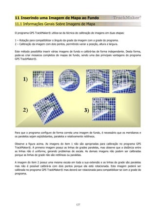 11 Inserindo uma Imagem de Mapa ao Fundo
11.1 Informações Gerais Sobre Imagens de Mapa
O programa GPS TrackMaker® utiliza-se da técnica de calibração de imagens em duas etapas:
1 – Rotação para compatibilizar o ângulo da grade da imagem com a grade do programa.
2 – Calibração da imagem com dois pontos, permitindo variar a posição, altura e largura.
Este método possibilita inserir várias imagens de fundo e calibrá-las de forma independente. Desta forma,
pode-se criar mosaicos completos de mapas de fundo, sendo uma das principais vantagens do programa
GPS TrackMaker®.

Para que o programa configure de forma correta uma imagem de fundo, é necessário que os meridianos e
os paralelos sejam eqüidistantes, paralelos e relativamente retilíneos.
Observe a figura acima. As imagens do item 1 não são apropriadas para calibração no programa GPS
TrackMaker®. A primeira imagem possui as linhas de grades paralelas, mas observe que a distância entre
as linhas não é uniforme, gerando problemas de escala. As demais imagens não podem ser calibradas
porque as linhas de grade não são retilíneas ou paralelas.
A imagem do item 2 possui uma mesma escala em toda a sua extensão e as linhas de grade são paralelas
mas não é possível calibrá-la com dois pontos porque ela está rotacionada. Esta imagem poderá ser
calibrada no programa GPS TrackMaker® mas deverá ser rotacionada para compatibilizar-se com a grade do
programa.

127

 