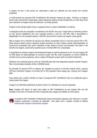 A imagem do item 3 não precisa ser rotacionada e pode ser calibrada por dois pontos sem maiores
problemas.
A versão gratuita do programa GPS TrackMaker® não rotaciona imagens de mapas. Portanto, as imagens
devem estar previamente rotacionadas. Utilize programas gráficos do tipo PhotoPaint® ou Paint Shop Pro®
para rotacionar as imagens antes de calibrá-las na versão gratuita.
Imagens muito grandes podem deixar o programa lento ou causar instabilidade no sistema.
A resolução da tela do computador normalmente é de 96 DPI. Para que o mapa tenha um tamanho próximo
ao real, deve-se digitalizá-lo com uma resolução próxima a essa (ex. 100 DPI). Não é aconselhável a
digitalização em uma resolução superior a 300 DPI, pois tornaria o arquivo da imagem muito grande.
Não se engane com o tamanho de arquivos que utilizam compressão como é o caso de arquivos GIF e JPG.
Estes arquivos podem parecer pequenos quando gravados em disco, todavia quando descompactados na
memória do computador para serem mostrados na tela, podem se tornar muito grandes. Para saber o real
tamanho da imagem, experimente exportá-la para o formato BMP sem compactação.
A capacidade de manejar imagens está diretamente ligada à memória disponível no PC. Se uma imagem GIF
de 5MB depois de descompactada na memória ocupar 100 MB, serão necessários no mínimo 256MB de
memória já que outros programas, como o próprio Windows® ocupam parte da memória disponível.
Monitores com resolução igual ou acima de 1024x768 pixels são mais adequados quando visualizar imagens.
Não é recomendada resolução inferior a 800x600 pixels.
Na gravação de arquivos GTM as imagens vão anexadas ao arquivo no formato original. Assim, arquivos
GTM que contenham imagens no formato GIF ou JPG ocuparão menos espaço que arquivos com imagens
BMP.
Fique atento para o datum indicado no mapa. O programa GPS TrackMaker® deve ser configurado para o
mesmo datum da imagem.
Imagens com diferentes parâmetros de datum devem ser calibradas em arquivos separados.
Dica: Imagens GIF abrem 10 vezes mais rápido no GPS TrackMaker® do que imagens JPG mas são
limitadas a 256 cores. O formato GIF não é apropriado para imagens de satélites ou fotos aéreas.

O programa GPS TrackMaker Professional® possui ferramentas especiais para rotacionar e recortar
imagens, acelerando o processo de calibração. Para saber mais a respeito, consulte os tópicos
Rotacionando Imagens e Recortando Imagens.

128

 