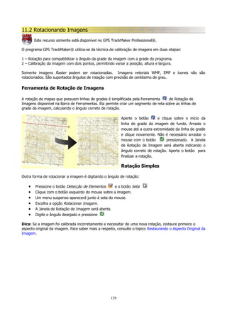 11.2 Rotacionando Imagens
Este recurso somente está disponível no GPS TrackMaker Professional®.
O programa GPS TrackMaker® utiliza-se da técnica de calibração de imagens em duas etapas:
1 – Rotação para compatibilizar o ângulo da grade da imagem com a grade do programa.
2 – Calibração da imagem com dois pontos, permitindo variar a posição, altura e largura.
Somente imagens Raster podem ser rotacionadas. Imagens vetoriais WMF, EMF e ícones não são
rotacionados. São suportados ângulos de rotação com precisão de centésimo de grau.

Ferramenta de Rotação de Imagens
A rotação de mapas que possuem linhas de grades é simplificada pela Ferramenta
de Rotação de
Imagens disponível na Barra de Ferramentas. Ela permite criar um segmento de reta sobre as linhas de
grade da imagem, calculando o ângulo correto de rotação.
Aperte o botão
e clique sobre o início da
linha de grade da imagem de fundo. Arraste o
mouse até a outra extremidade da linha de grade
e clique novamente. Não é necessário arrastar o
mouse com o botão
pressionado. A Janela
de Rotação de Imagem será aberta indicando o
ângulo correto de rotação. Aperte o botão para
finalizar a rotação.

Rotação Simples
Outra forma de rotacionar a imagem é digitando o ângulo de rotação:

•
•
•
•
•
•

Pressione o botão Detecção de Elementos
e o botão Seta
Clique com o botão esquerdo do mouse sobre a imagem.
Um menu suspenso aparecerá junto à seta do mouse.
Escolha a opção Rotacionar Imagem.
A Janela de Rotação de Imagem será aberta.
Digite o ângulo desejado e pressione

Dica: Se a imagem foi calibrada incorretamente e necessitar de uma nova rotação, restaure primeiro o
aspecto original da imagem. Para saber mais a respeito, consulte o tópico Restaurando o Aspecto Original da
Imagem.

129

 