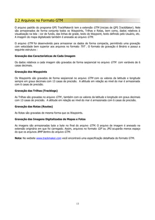 2.2 Arquivos no Formato GTM
O arquivo padrão do programa GPS TrackMaker® tem a extensão GTM (iniciais de GPS TrackMaker). Nele
são armazenados de forma conjunta todos os Waypoints, Trilhas e Rotas, bem como, dados relativos à
visualização na tela : cor de fundo, das linhas de grade, texto do Waypoint, texto definido pelo Usuário, etc.
A imagem do mapa digitalizado também é anexada ao arquivo GTM.
O arquivo GTM foi desenvolvido para armazenar os dados de forma compacta, permitindo uma gravação
com velocidade bem superior aos arquivos no formato TXT . O formato de gravação é Binário e possui a
seguinte estrutura :
Gravação das Características de Cada Imagem
Os dados relativos a cada imagem são gravados de forma seqüencial no arquivo GTM com variáveis de 6
casas decimais.
Gravação dos Waypoints
Os Waypoints são gravados de forma seqüencial no arquivo GTM com os valores da latitude e longitude
sempre em graus decimais com 13 casas de precisão. A altitude em relação ao nível do mar é armazenada
com 6 casas de precisão.
Gravação das Trilhas (Tracklogs)
As Trilhas são gravadas no arquivo GTM , também com os valores da latitude e longitude em graus decimais
com 13 casas de precisão. A altitude em relação ao nível do mar é armazenada com 6 casas de precisão.
Gravação das Rotas (Routes)
As Rotas são gravadas de mesma forma que os Waypoints.
Gravação das Imagens Digitalizadas de Mapas e Fotos
As imagens são armazenadas byte a byte no final do arquivo GTM. O arquivo de imagem é anexado na
extensão originária em que foi carregado. Assim, arquivos no formato GIF ou JPG ocuparão menos espaço
do que os arquivos BMP dentro do arquivo GTM.
Nota: No website www.trackmaker.com você encontrará uma especificação detalhada do formato GTM.

13

 