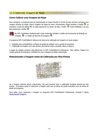 11.3 Calibrando Imagens de Mapa
Como Calibrar uma Imagem de Mapa
Para configurar o programa para as coordenadas do mapa inserido no fundo da tela, primeiro carregue uma
imagem através da opção Inserir Imagem de Mapa do menu Ferramentas. Utilize também o botão
ou
pressione a tecla de atalho F7. O mapa aparecerá no centro da tela, o botão
ficará habilitado e ao seu
lado aparecerá o botão
No GPS TrackMaker Professional® serão mostrados também o botão da Ferramenta de Rotação de
Imagens
e o botão de Recorte de Imagens
O programa GPS TrackMaker® utiliza-se da técnica de calibração de imagens em duas etapas:
1 – Rotação para compatibilizar o ângulo da grade da imagem com a grade do programa.
2 – Calibração da imagem com dois pontos, permitindo variar a posição, altura e largura.
A etapa de rotação somente está disponível no GPS TrackMaker® Professional. Para calibrar imagens na
versão gratuita do programa, certifique-se que a imagem já esteja rotacionada.

Rotacionando a Imagem antes da Calibração por Dois Pontos

Se a imagem inserida estiver rotacionada, não será possível fazer a calibração imediata através de dois
pontos. O primeiro passo é rotacionar a imagem para que as linhas de grade coincidam com as linhas de
grade do programa.
Para saber como rotacionar a imagem no programa GPS TrackMaker® Professional, consulte o tópico
Rotacionando Imagens.

130

 
