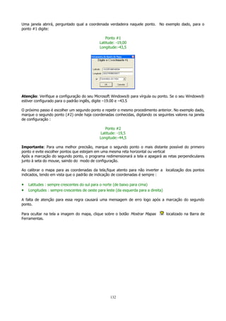 Uma janela abrirá, perguntado qual a coordenada verdadeira naquele ponto. No exemplo dado, para o
ponto #1 digite:
Ponto #1
Latitude: -19,00
Longitude:-43,5

Atenção: Verifique a configuração do seu Microsoft Windows® para vírgula ou ponto. Se o seu Windows®
estiver configurado para o padrão inglês, digite –19.00 e –43.5
O próximo passo é escolher um segundo ponto e repetir o mesmo procedimento anterior. No exemplo dado,
marque o segundo ponto (#2) onde haja coordenadas conhecidas, digitando os seguintes valores na janela
de configuração :
Ponto #2
Latitude: -19,5
Longitude:-44,5
Importante: Para uma melhor precisão, marque o segundo ponto o mais distante possível do primeiro
ponto e evite escolher pontos que estejam em uma mesma reta horizontal ou vertical
Após a marcação do segundo ponto, o programa redimensionará a tela e apagará as retas perpendiculares
junto à seta do mouse, saindo do modo de configuração.
Ao calibrar o mapa para as coordenadas da tela,fique atento para não inverter a localização dos pontos
indicados, tendo em vista que o padrão de indicação de coordenadas é sempre :

•
•

Latitudes : sempre crescentes do sul para o norte (de baixo para cima)
Longitudes : sempre crescentes de oeste para leste (da esquerda para a direita)

A falta de atenção para essa regra causará uma mensagem de erro logo após a marcação do segundo
ponto.
Para ocultar na tela a imagem do mapa, clique sobre o botão Mostrar Mapas
Ferramentas.

132

localizado na Barra de

 