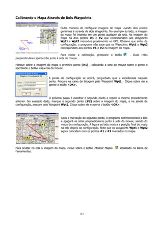 Calibrando o Mapa Através de Dois Waypoints
Outra maneira de configurar imagens do mapa usando dois pontos
genéricos é através de dois Waypoints. No exemplo ao lado, a imagem
do mapa foi inserida em um ponto qualquer da tela. Na imagem do
mapa há dois pontos #1 e #2 que correspondem aos Waypoints
Wpt1 e Wpt2 marcados previamente no GPS. Observe que antes da
configuração, o programa não sabe que os Waypoints Wpt1 e Wpt2
correspondem aos pontos #1 e #2 na imagem do mapa.
Para iniciar a calibração, pressione o botão
perpendiculares aparecerão junto à seta do mouse.

. Duas retas

Marque sobre a imagem do mapa o primeiro ponto (#1) , colocando a seta do mouse sobre o ponto e
apertando o botão esquerdo do mouse.
A janela de configuração se abrirá, perguntado qual a coordenada naquele
ponto. Procure na caixa de listagem pelo Waypoint Wpt1. Clique sobre ele e
aperte o botão <OK>.

O próximo passo é escolher o segundo ponto e repetir o mesmo procedimento
anterior. No exemplo dado, marque o segundo ponto (#2) sobre a imagem do mapa, e na janela de
configuração, procure pelo Waypoint Wpt2. Clique sobre ele e aperte o botão <OK>.

Após a marcação do segundo ponto, o programa redimensionará a tela
e apagará as retas perpendiculares junto à seta do mouse, saindo do
modo de configuração. A figura ao lado mostra a posição final do mapa
na tela depois da configuração. Note que os Waypoints Wpt1 e Wpt2
agora coincidem com os pontos #1 e #2 marcados no mapa.

Para ocultar na tela a imagem do mapa, clique sobre o botão Mostrar Mapas
Ferramentas.

133

localizado na Barra de

 