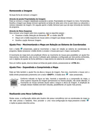 Removendo a Imagem
Há duas forma de remover a imagem:
Através da janela Propriedades da Imagem
Pode-se remover a imagem digitalizada acessando a janela Propriedades da Imagem no menu Ferramentas.
Escolha a imagem que deseja remover apertando as teclas de setas para cima ou para baixo ou colocando o
número indexador da imagem. Em seguida aperte o botão Remover para que ela seja removida da memória
do programa.
Através do Menu Suspenso
Para remover uma imagem pelo menu suspenso, siga os seguintes passos :
• Pressione o botão Detecção de Elementos
e o botão Seta
• Clique com o botão esquerdo do mouse sobre a imagem que deseja remover.
• Escolha a opção Remover Imagem.

Ajuste Fino - Movimentando o Mapa em Relação ao Sistema de Coordenadas
Com o botão
pressionado, pode-se movimentar o mapa em relação ao sistema de coordenadas do
programa. Bastar pressionar o botão direito e arrastar o mouse para que o mapa o acompanhe.
O movimento do mapa terá uma amplitude inferior ao movimento do mouse para possibilitar um ajuste fino
mais preciso. Geralmente, este recurso é utilizado após realizada a configuração por dois pontos conhecidos,
com o objetivo de ajustar de forma definitiva o mapa dentro do sistema de coordenadas do programa.
Para um melhor ajuste, deve-se deixar as linhas de grade visíveis, pressionando-se <CTRL G>.

Ajuste Fino - Expandindo e Comprimindo o Mapa
Pode ser feito também o ajuste fino da altura e largura da imagem. Para isso, movimente o mouse com o
botão direito pressionado juntamente com a tecla <SHIFT>. O botão deve

estar pressionado.

Conforme indicado na figura ao lado, havendo a expansão ou a compressão do mapa, o
canto superior esquerdo da imagem permanecerá na mesma posição, não sendo alterado. O
movimento do mouse somente atuará sobre a largura e altura da imagem. A amplitude de
variação dessas medidas será bem reduzida, possibilitando um ajuste mais preciso.

Realizando uma Nova Calibração
Muitas vezes, a configuração obtida pelo Usuário não possui coincidência com as coordenadas do mapa ou
não está precisa o bastante. Para proceder a uma nova configuração do mapa pressione o botão
e repita os passos descritos acima.

134

 