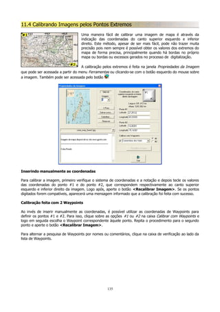 11.4 Calibrando Imagens pelos Pontos Extremos
Uma maneira fácil de calibrar uma imagem de mapa é através da
indicação das coordenadas do canto superior esquerdo e inferior
direito. Este método, apesar de ser mais fácil, pode não trazer muita
precisão pois nem sempre é possível obter os valores dos extremos do
mapa de forma precisa, principalmente quando há bordas no próprio
mapa ou bordas ou excessos gerados no processo de digitalização.
A calibração pelos extremos é feita na janela Propriedades da Imagem
que pode ser acessada a partir do menu Ferramentas ou clicando-se com o botão esquerdo do mouse sobre
a imagem. Também pode ser acessada pelo botão

Inserindo manualmente as coordenadas
Para calibrar a imagem, primeiro verifique o sistema de coordenadas e a notação e depois tecle os valores
das coordenadas do ponto #1 e do ponto #2, que correspondem respectivamente ao canto superior
esquerdo e inferior direito da imagem. Logo após, aperte o botão <Recalibrar Imagem>. Se os pontos
digitados forem compatíveis, aparecerá uma mensagem informado que a calibração foi feita com sucesso.
Calibração feita com 2 Waypoints
Ao invés de inserir manualmente as coordenadas, é possível utilizar as coordenadas de Waypoints para
definir os pontos #1 e #2. Para isso, clique sobre as opções #1 ou #2 na caixa Calibrar com Waypoints e
logo em seguida escolha o Waypoint correspondente àquele ponto. Repita o procedimento para o segundo
ponto e aperte o botão <Recalibrar Imagem>.
Para alternar a pesquisa de Waypoints por nomes ou comentários, clique na caixa de verificação ao lado da
lista de Waypoints.

135

 