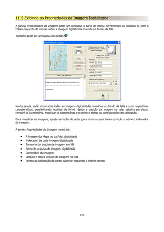 11.5 Exibindo as Propriedades da Imagem Digitalizada
A janela Propriedades da Imagem pode ser acessada a partir do menu Ferramentas ou clicando-se com o
botão esquerdo do mouse sobre a imagem digitalizada inserida no fundo da tela.
Também pode ser acessada pelo botão

Nesta janela, serão mostradas todas as imagens digitalizadas inseridas no fundo da tela e suas respectivas
características, possibilitando localizar de forma rápida a posição da imagem na tela, salvá-la em disco,
removê-la da memória, modificar os comentários e o nome e alterar as configurações de calibração.
Para visualizar as imagens, aperte as teclas de setas para cima ou para baixo ou tecle o número indexador
da imagem.
A janela Propriedades da Imagem mostrará:

•
•
•
•
•
•
•

A imagem do Mapa ou da Foto digitalizada
Indexador de cada imagem digitalizada
Tamanho do arquivo de imagem em KB
Nome do arquivo da imagem digitalizada
Comentário da imagem
Largura e altura virtuais da imagem na tela
Pontos de calibração do canto superior esquerdo e inferior direito

136

 