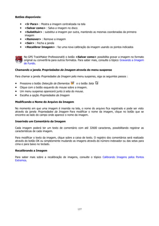 Botões disponíveis:

•
•
•
•
•
•

<Ir Para> : Mostra a imagem centralizada na tela
<Salvar como> : Salva a imagem no disco
<Substituir> : substitui a imagem por outra, mantendo as mesmas coordenadas da primeira
imagem
<Remover> : Remove a imagem
<Sair> : Fecha a janela
<Recalibrar Imagem> : faz uma nova calibração da imagem usando os pontos indicados
No GPS TrackMaker Professional® o botão <Salvar como> possibilita gravar a imagem no formato
original ou convertê-la para outros formatos. Para saber mais, consulte o tópico Gravando a Imagem
de Fundo.

Chamando a janela Propriedades da Imagem através do menu suspenso
Para chamar a janela Propriedades da Imagem pelo menu suspenso, siga os seguintes passos :

•
•
•
•

Pressione o botão Detecção de Elementos
e o botão Seta
Clique com o botão esquerdo do mouse sobre a imagem.
Um menu suspenso aparecerá junto à seta do mouse.
Escolha a opção Propriedades da Imagem

Modificando o Nome do Arquivo da Imagem
No momento em que uma imagem é inserida na tela, o nome do arquivo fica registrado e pode ser visto
através da janela Propriedades da Imagem Para modificar o nome da imagem, clique no botão que se
encontra ao lado do campo onde aparece o nome da imagem.
Inserindo um Comentário da Imagem
Cada imagem poderá ter um texto de comentário com até 32600 caracteres, possibilitando registrar as
características de cada imagem.
Para modificar o texto da imagem, clique sobre a caixa de texto. O registro dos comentários será realizado
através do botão OK ou simplesmente mudando as imagens através do número indexador ou das setas para
cima e para baixo no teclado.
Recalibrando a Imagem
Para saber mais sobre a recalibração de imagens, consulte o tópico Calibrando Imagens pelos Pontos
Extremos.

137

 