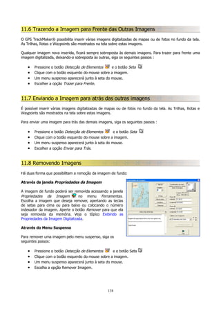 11.6 Trazendo a Imagem para Frente das Outras Imagens
O GPS TrackMaker® possibilita inserir várias imagens digitalizadas de mapas ou de fotos no fundo da tela.
As Trilhas, Rotas e Waypoints são mostrados na tela sobre estas imagens.
Qualquer imagem nova inserida, ficará sempre sobreposta às demais imagens. Para trazer para frente uma
imagem digitalizada, deixando-a sobreposta às outras, siga os seguintes passos :

•
•
•
•

Pressione o botão Detecção de Elementos
e o botão Seta
Clique com o botão esquerdo do mouse sobre a imagem.
Um menu suspenso aparecerá junto à seta do mouse.
Escolher a opção Trazer para Frente.

11.7 Enviando a Imagem para atrás das outras imagens
É possível inserir várias imagens digitalizadas de mapas ou de fotos no fundo da tela. As Trilhas, Rotas e
Waypoints são mostrados na tela sobre estas imagens.
Para enviar uma imagem para trás das demais imagens, siga os seguintes passos :

•
•
•
•

Pressione o botão Detecção de Elementos
e o botão Seta
Clique com o botão esquerdo do mouse sobre a imagem.
Um menu suspenso aparecerá junto à seta do mouse.
Escolher a opção Enviar para Trás.

11.8 Removendo Imagens
Há duas forma que possibilitam a remoção da imagem de fundo:
Através da janela Propriedades da Imagem
A imagem de fundo poderá ser removida acessando a janela
Propriedades da Imagem
no menu Ferramentas.
Escolha a imagem que deseja remover, apertando as teclas
de setas para cima ou para baixo ou colocando o número
indexador da imagem. Aperte o botão Remover para que ela
seja removida da memória. Veja o tópico Exibindo as
Propriedades da Imagem Digitalizada.
Através do Menu Suspenso
Para remover uma imagem pelo menu suspenso, siga os
seguintes passos:

•
•
•
•

Pressione o botão Detecção de Elementos
e o botão Seta
Clique com o botão esquerdo do mouse sobre a imagem.
Um menu suspenso aparecerá junto à seta do mouse.
Escolha a opção Remover Imagem.

138

 