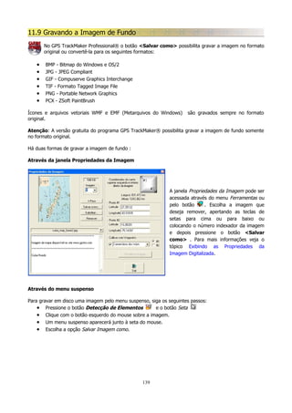 11.9 Gravando a Imagem de Fundo
No GPS TrackMaker Professional® o botão <Salvar como> possibilita gravar a imagem no formato
original ou convertê-la para os seguintes formatos:

•
•
•
•
•
•

BMP - Bitmap do Windows e OS/2
JPG - JPEG Compliant
GIF - Compuserve Graphics Interchange
TIF - Formato Tagged Image File
PNG - Portable Network Graphics
PCX - ZSoft PaintBrush

Ícones e arquivos vetoriais WMF e EMF (Metarquivos do Windows)
original.

são gravados sempre no formato

Atenção: A versão gratuita do programa GPS TrackMaker® possibilita gravar a imagem de fundo somente
no formato original.
Há duas formas de gravar a imagem de fundo :
Através da janela Propriedades da Imagem

A janela Propriedades da Imagem pode ser
acessada através do menu Ferramentas ou
pelo botão
. Escolha a imagem que
deseja remover, apertando as teclas de
setas para cima ou para baixo ou
colocando o número indexador da imagem
e depois pressione o botão <Salvar
como> . Para mais informações veja o
tópico Exibindo as Propriedades da
Imagem Digitalizada.

Através do menu suspenso
Para gravar em disco uma imagem pelo menu suspenso, siga os seguintes passos:
• Pressione o botão Detecção de Elementos
e o botão Seta
• Clique com o botão esquerdo do mouse sobre a imagem.
• Um menu suspenso aparecerá junto à seta do mouse.
• Escolha a opção Salvar Imagem como.

139

 