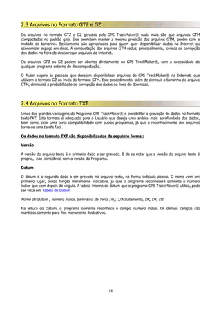 2.3 Arquivos no Formato GTZ e GZ
Os arquivos no formato GTZ e GZ gerados pelo GPS TrackMaker® nada mais são que arquivos GTM
compactados no padrão gzip. Eles permitem manter a mesma precisão dos arquivos GTM, porém com a
metade do tamanho. Basicamente são apropriados para quem quer disponibilizar dados na Internet ou
economizar espaço em disco. A compactação dos arquivos GTM reduz, principalmente, o risco de corrupção
dos dados na hora de descarregar arquivos da Internet.
Os arquivos GTZ ou GZ podem ser abertos diretamente no GPS TrackMaker®, sem a necessidade de
qualquer programa externo de descompactação.
O Autor sugere às pessoas que desejam disponibilizar arquivos do GPS TrackMaker® na Internet, que
utilizem o formato GZ ao invés do formato GTM. Este procedimento, além de diminuir o tamanho do arquivo
GTM, diminuirá a probabilidade de corrupção dos dados na hora do download.

2.4 Arquivos no Formato TXT
Umas das grandes vantagens do Programa GPS TrackMaker® é possibilitar a gravação de dados no formato
textoTXT. Este formato é adequado para o Usuário que deseja uma análise mais aprofundada dos dados,
bem como, criar uma certa compatibilidade com outros programas, já que o reconhecimento dos arquivos
torna-se uma tarefa fácil.
Os dados no formato TXT são disponibilizados da seguinte forma :
Versão
A versão do arquivo texto é o primeiro dado a ser gravado. É de se notar que a versão do arquivo texto é
própria, não coincidindo com a versão do Programa.
Datum
O datum é o segundo dado a ser gravado no arquivo texto, na forma indicada abaixo. O nome vem em
primeiro lugar, tendo função meramente indicativa, já que o programa reconhecerá somente o número
índice que vem depois da vírgula. A tabela interna de datum que o programa GPS TrackMaker® utiliza, pode
ser vista em Tabela de Datum

Nome do Datum , número índice, Semi-Eixo da Terra (m), 1/Achatamento, DX, DY, DZ
Na leitura do Datum, o programa somente reconhece o campo número índice. Os demais campos são
mantidos somente para fins meramente ilustrativos.

14

 