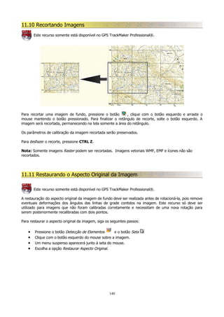 11.10 Recortando Imagens
Este recurso somente está disponível no GPS TrackMaker Professional®.

Para recortar uma imagem de fundo, pressione o botão
, clique com o botão esquerdo e arraste o
mouse mantendo o botão pressionado. Para finalizar o retângulo de recorte, solte o botão esquerdo. A
imagem será recortada, permanecendo na tela somente a área do retângulo.
Os parâmetros de calibração da imagem recortada serão preservados.
Para desfazer o recorte, pressione CTRL Z.
Nota: Somente imagens Raster podem ser recortadas. Imagens vetoriais WMF, EMF e ícones não são
recortados.

11.11 Restaurando o Aspecto Original da Imagem
Este recurso somente está disponível no GPS TrackMaker Professional®.
A restauração do aspecto original da imagem de fundo deve ser realizada antes de rotacioná-la, pois remove
eventuais deformações dos ângulos das linhas de grade contidos na imagem. Este recurso só deve ser
utilizado para imagens que não foram calibradas corretamente e necessitam de uma nova rotação para
serem posteriormente recalibradas com dois pontos.
Para restaurar o aspecto original da imagem, siga os seguintes passos:

•
•
•
•

Pressione o botão Detecção de Elementos
e o botão Seta
Clique com o botão esquerdo do mouse sobre a imagem.
Um menu suspenso aparecerá junto à seta do mouse.
Escolha a opção Restaurar Aspecto Original.

140

 