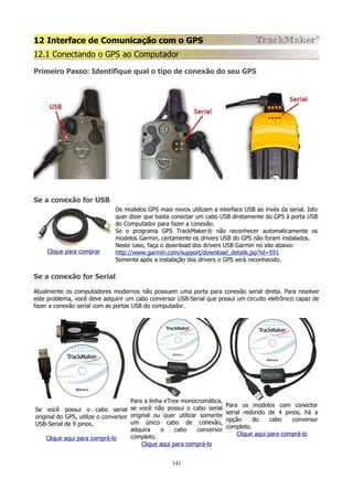 12 Interface de Comunicação com o GPS
12.1 Conectando o GPS ao Computador
Primeiro Passo: Identifique qual o tipo de conexão do seu GPS

Se a conexão for USB

Clique para comprar

Os modelos GPS mais novos utilizam a interface USB ao invés da serial. Isto
quer dizer que basta conectar um cabo USB diretamente do GPS à porta USB
do Computador para fazer a conexão.
Se o programa GPS TrackMaker® não reconhecer automaticamente os
modelos Garmin, certamente os drivers USB do GPS não foram instalados.
Neste caso, faça o download dos drivers USB Garmin no site abaixo:
http://www.garmin.com/support/download_details.jsp?id=591
Somente após a instalação dos drivers o GPS será reconhecido.

Se a conexão for Serial
Atualmente os computadores modernos não possuem uma porta para conexão serial direta. Para resolver
este problema, você deve adquirir um cabo conversor USB-Serial que possui um circuito eletrônico capaz de
fazer a conexão serial com as portas USB do computador.

Para a linha eTrex monocromática,
Se você possui o cabo serial se você não possui o cabo serial
original do GPS, utilize o conversor original ou quer utilizar somente
um único cabo de conexão,
USB-Serial de 9 pinos.
adquira
o
cabo
conversor
completo.
Clique aqui para comprá-lo
Clique aqui para comprá-lo
141

Para os modelos com conector
serial redondo de 4 pinos, há a
opção
do
cabo
conversor
completo.
Clique aqui para comprá-lo

 