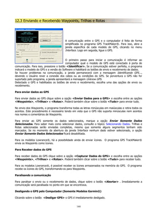 12.3 Enviando e Recebendo Waypoints, Trilhas e Rotas

A comunicação entre o GPS e o computador é feita de forma
simplificada no programa GPS TrackMaker®. Para isso, abra a
janela específica de cada modelo de GPS, clicando no menu
Interface. Logo em seguida, ligue o GPS.
O primeiro passo para iniciar a comunicação é informar ao
computador qual o modelo de GPS está conectado à porta de
comunicação. Para isso, pressione o botão <Identificar>. Se a comunicação estiver perfeita, o programa
indicará o modelo do GPS e a versão do Software e habilitará os botões de envio e recebimento de dados.
Se houver problemas na comunicação, a janela permanecerá com a mensagem Identificando GPS...,
devendo o Usuário rever a conexão dos cabos ou as condições do GPS. Se porventura o GPS não for
suportado pelo programa, a janela apresentará a mensagem Unknow GPS.
Detectado o GPS e habilitados os botões de envio e recebimento, escolha uma das opções de envio ou
recebimento.
Para enviar dados ao GPS
Para enviar dados ao GPS clique sobre a opção <Enviar Dados para o GPS> e escolha entre as opções
<Waypoints>, <Trilhas> e <Rotas>. Poderá também clicar sobre o botão <Tudo> para enviar tudo.
No envio dos Waypoints, o programa transforma todas as letras minúsculas em maiúsculas e retira todos os
acentos. Este procedimento é necessário tendo em vista que o GPS não suporta minúsculas nem acentos
nos nomes e comentários de Waypoints.
Para enviar ao GPS somente os dados selecionados, marque a opção Enviar Somente Dados
Selecionados. Para saber mais como selecionar dados, consulte o tópico Selecionando Dados. Trilhas e
Rotas selecionadas serão enviadas completas, mesmo que somente alguns segmentos tenham sido
marcados. Se no momento da abertura da janela Interface nenhum dado estiver selecionado, a opção
Enviar Somente Dados Selecionados ficará desabilitada.
Para os modelos Lowrance®, há a possibilidade ainda de enviar ícones. O programa GPS TrackMaker®
envia os Waypoints como ícones.
Para Receber dados do GPS
Para receber dados do GPS clique sobre a opção <Capturar Dados do GPS> e escolha entre as opções
<Waypoints>, <Trilhas> e <Rotas>. Poderá também clicar sobre o botão <Tudo> para receber tudo.
Para os modelos Lowrance®, é possível receber os ícones armazenados na memória do GPS. O programa
recebe os ícones do GPS, transformando-os para Waypoints.
Paralisando a comunicação
Para paralisar o envio ou o recebimento de dados, clique sobre o botão <Abortar> . Imediatamente a
comunicação será paralisada no ponto em que se encontrava.
Desligando o GPS pelo Computador (Somente Modelos Garmin®)
Clicando sobre o botão <Desligar GPS> o GPS é imediatamente desligado.
144

 