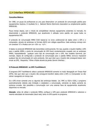 12.4 Interface NMEA0183
Conceitos Básicos
Em 1980, um grupo de profissionais se uniu para desenvolver um protocolo de comunicação padrão para
equipamentos náuticos. O resultado foi o National Marine Electronics Association ou simplesmente padrão
NMEA0180.
Pouco tempo depois, com o intuito de compatibilizar diversos equipamento existentes no mercado, foi
desenvolvido o protocolo NMEA0183, que atualmente é utilizado como padrão em quase todos os
equipamentos GPS.
O protocolo de comunicação NMEA 0183 baseia-se no envio unidirecional de dados entre o GPS e o
computador, através de sentenças no formato ASCII com códigos específicos. Cada sentença começa com
um caractere "$" e finaliza com um <CR> ou <LF>.
O dados no protocolo NMEA0183 são transmitidos continuamente. Por isso, quando o Usuário habilita o GPS
para o padrão NMEA, a porta de comunicação do GPS ficará constantemente ocupada com as sentenças
NMEA, impossibilitando qualquer outro tipo de comunicação com o GPS. Nos modelos Garmin®, por
exemplo, depois de configurado o protocolo de comunicação para o padrão NMEA, torna-se impossível
qualquer tipo de comunicação em outro protocolo. Isto quer dizer que o Usuário não conseguirá baixar nem
enviar ao GPS, Waypoints, Trilhas e Rotas através da janela Garmin Interface .

O Protocolo NMEA0183 no GPS TrackMaker®
O programa GPS TrackMaker® utiliza o protocolo NMEA0183 somente no modo Navegação em Tempo Real
(RTN). Isto quer dizer que o Usuário não conseguirá transferir dados entre o GPS e o Computador se não
estiver navegando em tempo real.
Se o GPS enviar somente uma ou algumas das sentenças listadas (ex. RMC ou GGA e GSA), o programa
automaticamente detecta esta limitação e estabelece a comunicação, extraindo os dados somente da
sentença enviada. Isto possibilita a comunicação com uma extensa faixa de equipamentos atualmente
disponíveis no mercado.
Atenção: antes de utilizar o protocolo NMEA, configure o GPS para protocolo NMEA0183 e selecione a
mesma velocidade de transmissão (baud rate), tanto no GPS quanto no programa.

145

 
