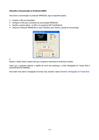 Ativando a Comunicação no Protocolo NMEA
Para ativar a comunicação no protocolo NMEA0183, siga os seguintes passos :

•
•
•
•

Conecte o GPS ao computador.
Configure o GPS para o protocolo de comunicação NMEA0183.
Escolha o mesmo datum no GPS e no programa GPS TrackMaker®.
Clique em Protocolo NMEA0183 no menu Interface, para chamar a janela de comunicação.

•
Apertar o botão Iniciar e espere até que o programa reconheça as sentenças enviadas.
Assim que o programa detectar o padrão de envio das sentenças, o modo Navegação em Tempo Real é
automaticamente habilitado.
Para saber mais sobre a navegação em tempo real, consulte o tópico Ativando a Navegação em Tempo Real.

146

 