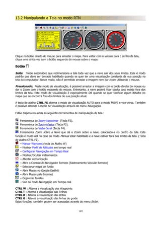 13.2 Manipulando a Tela no modo RTN

Clique no botão direito do mouse para arrastar o mapa. Para voltar com o veículo para o centro da tela,
clique uma única vez com o botão esquerdo do mouse sobre o mapa.

Botão
Solto: Modo automático que redimensiona a tela toda vez que a nave sair dos seus limites. Este é modo
padrão que deve ser deixado habilitado quando se quer ter uma visualização constante da sua posição na
tela do computador. Neste modo, não é permitido arrastar a imagem nem dar zoom utilizando o mouse.
Pressionado: Neste modo de visualização, é possível arrastar a imagem com o botão direito do mouse ou
dar o Zoom com o botão esquerdo do mouse. Entretanto, a nave poderá ficar oculta caso esteja fora dos
limites da tela. Este modo de visualização é especialmente útil quando se quer verificar algum detalhe no
mapa que se encontra fora dos limites de sua posição atual.
A tecla de atalho CTRL F5 alterna o modo de visualização AUTO para o modo MOVE e vice-versa. Também
é possível alternar o modo de visualização através do menu Navegação.
Estão disponíveis ainda as seguintes ferramentas de manipulação de tela :
Ferramenta de Zoom-Aproximar (Tecla F2).
Ferramenta de Zoom-Afastar (Tecla F3).
Ferramenta de Visão Geral (Tecla F4).
Ferramenta Zoom sobre a Nave que dá o Zoom sobre a nave, colocando-a no centro da tela. Esta
função é muito útil no caso do modo Manual estar habilitado e a nave estiver fora dos limites da tela. (Tecla
de atalho CTRL F2).
– Marcar Waypoint (tecla de Atalho W)
– Mostrar Perfil de Altitudes em tempo real
– Configurar Navegação em Tempo Real
– Mostrar/Ocultar instrumentos
– Abortar comunicação
– Abrir o Console do Navegador Remoto (Rastreamento Veicular Remoto)
– Selecionar mapa de fundo
– Abrir Mapas no Google Earth®
– Abrir Mapas pela Internet
– Organizar Janelas
– Sair do modo Navegação em Tempo real
CTRL W : Alterna a visualização dos Waypoints
CTRL T : Alterna a visualização das Trilhas
CTRL R : Alterna a visualização das Rotas
CTRL G : Alterna a visualização das linhas de grade
Estas funções também podem ser acessadas através do menu Exibir.
149

 