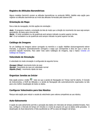 Registro de Altitudes Barométricas
Alguns modelos Garmin® enviam as altitudes barométricas no protocolo NMEA. Habilite esta opção para
registrar as altitudes barométricas ao invés das altitudes fornecidas pelo sistema GPS

Orientação do Mapa
Para a tela da navegação, há três opções de orientação :

Auto : O programa mudará a orientação da tela de modo que a direção do movimento da nave seja sempre
ascendente, de baixo para cima da tela.
Norte : O norte verdadeiro ou da quadrícula será sempre indicado na parte superior da tela.
Sul : O sul verdadeiro ou da quadrícula será sempre indicado na parte superior da tela.

Catálogo de Imagens
Se um Catálogo de Imagens estiver carregado na memória e a opção Habilitar Autocarregamento estiver
marcada, o programa automaticamente carregará o mapa que corresponda à área em que a nave se
encontra naquele momento. Para saber mais sobre Catálogos de Imagens, veja o tópico Criando um
Catálogo de Imagens.

Velocidade de Simulação
A velocidade do modo simulação é configurada da seguinte forma:

Devagar (Slow): movimento lento da nave
Normal : movimento da nave em velocidade normal
Rápido (Fast) : movimento rápido da nave

Organizar Janelas ao Iniciar
Esta opção aciona o botão
toda vez que a janela de Navegação em Tempo real for aberta. O Console
de Instrumentos, o Perfil de Altitudes e a Janela de Navegação são automaticamente organizados na tela
para uma melhor visualização de todos os dados.

Configurar Velocímetro para Uso Náutico
Marque esta opção para reduzir a escala do velocímetro para valores compatíveis ao uso náutico.

Auto-Salvamento
A opção de auto-salvamento permite a gravação dos dados em intervalos de tempos predeterminados. Para
isso, configure o intervalo de tempo em minutos e o nome do arquivo em que os dados serão gravados. A
desativação do Auto-Salvamento é feita escolhendo-se Off na caixa de listagem de tempo.

151

 