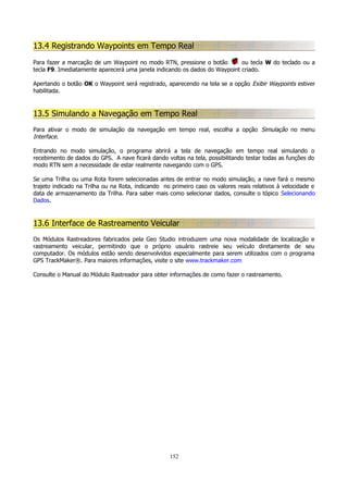 13.4 Registrando Waypoints em Tempo Real
Para fazer a marcação de um Waypoint no modo RTN, pressione o botão
ou tecla W do teclado ou a
tecla F9. Imediatamente aparecerá uma janela indicando os dados do Waypoint criado.
Apertando o botão OK o Waypoint será registrado, aparecendo na tela se a opção Exibir Waypoints estiver
habilitada.

13.5 Simulando a Navegação em Tempo Real
Para ativar o modo de simulação da navegação em tempo real, escolha a opção Simulação no menu
Interface.
Entrando no modo simulação, o programa abrirá a tela de navegação em tempo real simulando o
recebimento de dados do GPS. A nave ficará dando voltas na tela, possibilitando testar todas as funções do
modo RTN sem a necessidade de estar realmente navegando com o GPS.
Se uma Trilha ou uma Rota forem selecionadas antes de entrar no modo simulação, a nave fará o mesmo
trajeto indicado na Trilha ou na Rota, indicando no primeiro caso os valores reais relativos à velocidade e
data de armazenamento da Trilha. Para saber mais como selecionar dados, consulte o tópico Selecionando
Dados.

13.6 Interface de Rastreamento Veicular
Os Módulos Rastreadores fabricados pela Geo Studio introduzem uma nova modalidade de localização e
rastreamento veicular, permitindo que o próprio usuário rastreie seu veículo diretamente de seu
computador. Os módulos estão sendo desenvolvidos especialmente para serem utilizados com o programa
GPS TrackMaker®. Para maiores informações, visite o site www.trackmaker.com
Consulte o Manual do Módulo Rastreador para obter informações de como fazer o rastreamento.

152

 