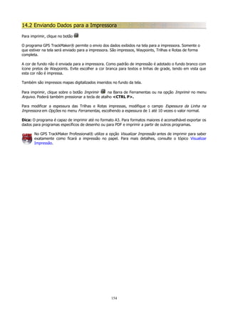 14.2 Enviando Dados para a Impressora
Para imprimir, clique no botão
O programa GPS TrackMaker® permite o envio dos dados exibidos na tela para a impressora. Somente o
que estiver na tela será enviado para a impressora. São impressos, Waypoints, Trilhas e Rotas de forma
completa.
A cor de fundo não é enviada para a impressora. Como padrão de impressão é adotado o fundo branco com
ícone pretos de Waypoints. Evite escolher a cor branca para textos e linhas de grade, tendo em vista que
esta cor não é impressa.
Também são impressos mapas digitalizados inseridos no fundo da tela.
Para imprimir, clique sobre o botão Imprimir
na Barra de Ferramentas ou na opção Imprimir no menu
Arquivo. Poderá também pressionar a tecla de atalho <CTRL P>.
Para modificar a espessura das Trilhas e Rotas impressas, modifique o campo Espessura da Linha na
Impressora em Opções no menu Ferramentas, escolhendo a espessura de 1 até 10 vezes o valor normal.
Dica: O programa é capaz de imprimir até no formato A3. Para formatos maiores é aconselhável exportar os
dados para programas específicos de desenho ou para PDF e imprimir a partir de outros programas.
No GPS TrackMaker Professional® utilize a opção Visualizar Impressão antes de imprimir para saber
exatamente como ficará a impressão no papel. Para mais detalhes, consulte o tópico Visualizar
Impressão.

154

 