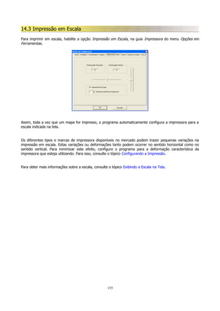 14.3 Impressão em Escala
Para imprimir em escala, habilite a opção Impressão em Escala, na guia Impressora do menu Opções em
Ferramentas.

Assim, toda a vez que um mapa for impresso, o programa automaticamente configura a impressora para a
escala indicada na tela.
Os diferentes tipos e marcas de impressora disponíveis no mercado podem trazer pequenas variações na
impressão em escala. Estas variações ou deformações tanto podem ocorrer no sentido horizontal como no
sentido vertical. Para minimizar este efeito, configure o programa para a deformação característica da
impressora que esteja utilizando. Para isso, consulte o tópico Configurando a Impressão.
Para obter mais informações sobre a escala, consulte o tópico Exibindo a Escala na Tela.

155

 
