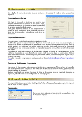 14.4 Configurando a Impressão
Em Opções do menu Ferramentas pode-se configurar a impressora de modo a obter uma perfeita
impressão.

Impressão sem Escala
Este tipo de impressão é destinada aos Usuários que
desejam somente obter o conteúdo da tela sobre o papel,
independente da escala. O tamanho do desenho dependerá
do tamanho do papel e não da escala.
Assim, para imprimir o conteúdo da tela, ocupando todo o
espaço do papel, desabilite a opção Impressão em Escala.
Neste tipo de impressão, a indicação da escala deve ser
desprezada.

Impressão em Escala
Para imprimir em escala, habilite a opção Impressão em Escala.
Os diferentes tipos e marcas de impressora disponíveis no mercado podem trazer pequenas variações na
impressão em escala. Estas variações ou deformações tanto podem ocorrer no sentido horizontal como no
sentido vertical. Para minimizar este efeito, ajuste os controles Deformação Horizontal e Deformação
Vertical, fazendo logo em seguida os testes de impressão necessários para verificar se realmente a escala
está correta.
Para facilitar o ajuste da impressora, é recomendado modificar o sistema de coordenadas para UTM e
habilitar a visualização da grade. Desta forma, bastará medir com uma régua ou escalímetro a distância
entre as linhas horizontais e verticais da grade (indicada em metros), comparando logo em seguida com, a
escala de impressão.
Para saber mais sobre a impressão em escala, consulte os tópicos Exibindo a Escala na Tela e Impressão em
Escala.

Espessura da Linha na Impressora
Impressoras de alta resolução podem apresentar problemas na espessura das Trilhas na hora da impressão.
Esta opção permite definir a espessura das Trilhas em até 10 vezes a espessura normal, permitindo uma
melhor qualidade de impressão.
Qualquer modificação no campo Espessura da linha na Impressora somente importará alterações na
impressora, não influenciando nas configurações da tela do programa.

14.5 Impressão de Lista de Dados
Para imprimir tabelas com os atributos dos Waypoints, Trilhas e Rotas, escolha a opção Imprimir > Imprimir
lista de dados no menu Arquivos.
Tipo de dados
O programa abrirá a janela ao lado, devendo ser escolhido o tipo
de dado a ser impresso.

156

 