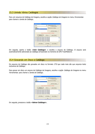 15.3 Unindo Vários Catálogos
Para unir arquivos de Catálogo de Imagens, escolha a opção Catálogo de Imagens no menu Ferramentas
para chamar a Janela de Catálogo.

Em seguida, aperte o botão <Unir Catálogo> e escolha o arquivo de Catálogo. O arquivo será
automaticamente adicionado ao Catálogo armazenado na memória do GPS TrackMaker®.

15.4 Gravando em Disco o Catálogo
Os arquivos de Catálogo são gravados em disco no formato CTG que nada mais são que arquivos texto
exclusivos de Catálogo.
Para gravar em disco um arquivo de Catálogo de Imagens, escolha a opção Catálogo de Imagens no menu
Ferramentas para chamar a Janela de Catálogo.

Em seguida, pressione o botão <Salvar Catálogo>.

159

 
