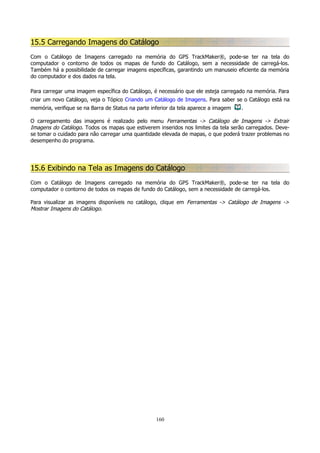 15.5 Carregando Imagens do Catálogo
Com o Catálogo de Imagens carregado na memória do GPS TrackMaker®, pode-se ter na tela do
computador o contorno de todos os mapas de fundo do Catálogo, sem a necessidade de carregá-los.
Também há a possibilidade de carregar imagens específicas, garantindo um manuseio eficiente da memória
do computador e dos dados na tela.
Para carregar uma imagem específica do Catálogo, é necessário que ele esteja carregado na memória. Para
criar um novo Catálogo, veja o Tópico Criando um Catálogo de Imagens. Para saber se o Catálogo está na
memória, verifique se na Barra de Status na parte inferior da tela aparece a imagem

.

O carregamento das imagens é realizado pelo menu Ferramentas -> Catálogo de Imagens -> Extrair
Imagens do Catálogo. Todos os mapas que estiverem inseridos nos limites da tela serão carregados. Devese tomar o cuidado para não carregar uma quantidade elevada de mapas, o que poderá trazer problemas no
desempenho do programa.

15.6 Exibindo na Tela as Imagens do Catálogo
Com o Catálogo de Imagens carregado na memória do GPS TrackMaker®, pode-se ter na tela do
computador o contorno de todos os mapas de fundo do Catálogo, sem a necessidade de carregá-los.
Para visualizar as imagens disponíveis no catálogo, clique em Ferramentas -> Catálogo de Imagens ->
Mostrar Imagens do Catálogo.

160

 