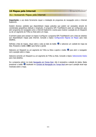 16 Mapas pela Internet
16.1 Acessando Mapas pela Internet
Importante: o uso desta ferramenta requer a instalação de programas de navegação como o Internet
Explorer®.
Existem diversos websites que disponibilizam mapas gratuitos que podem ser acessados através de
coordenadas geográficas (latitude e longitude). O programa GPS TrackMaker® pode ser configurado para
abrir programas de navegação como o Internet Explorer® e outros para mostrar a posição de um Waypoint
ou de um segmento de Trilha ou Rota sobre um mapa.
O primeiro passo para acessar os mapas é configurar o programa GPS TrackMaker® com a lista de websites
que disponibilizam mapas pela Internet. Consulte o tópico Configurando Páginas de Mapas para mais
detalhes.
Definida a lista de mapas, clique sobre a seta ao lado do botão
lista. Pressione o botão <OK> para fechar a janela

e selecione um website de mapa da

Selecione um Waypoint ou um segmento de Trilha ou Rota e aperte o botão
com a posição sobre o mapa.

para abrir o navegador

Selecione somente um Waypoint ou um segmento de Trilha ou Rota. Consulte o tópico Selecionando Dados
para mais detalhes.
Se o programa estiver no modo Navegação em Tempo Real, não é necessária a seleção de dados. Basta
pressionar o botão
localizado no Console de Navegação em Tempo Real para que a posição atual seja
mostrada sobre o mapa.

161

 