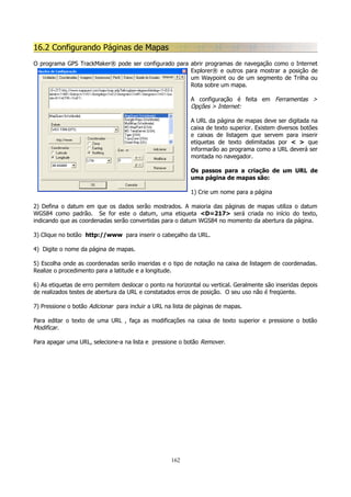 16.2 Configurando Páginas de Mapas
O programa GPS TrackMaker® pode ser configurado para abrir programas de navegação como o Internet
Explorer® e outros para mostrar a posição de
um Waypoint ou de um segmento de Trilha ou
Rota sobre um mapa.
A configuração é feita em Ferramentas >
Opções > Internet:
A URL da página de mapas deve ser digitada na
caixa de texto superior. Existem diversos botões
e caixas de listagem que servem para inserir
etiquetas de texto delimitadas por < > que
informarão ao programa como a URL deverá ser
montada no navegador.
Os passos para a criação de um URL de
uma página de mapas são:
1) Crie um nome para a página
2) Defina o datum em que os dados serão mostrados. A maioria das páginas de mapas utiliza o datum
WGS84 como padrão. Se for este o datum, uma etiqueta <D=217> será criada no início do texto,
indicando que as coordenadas serão convertidas para o datum WGS84 no momento da abertura da página.
3) Clique no botão http://www para inserir o cabeçalho da URL.
4) Digite o nome da página de mapas.
5) Escolha onde as coordenadas serão inseridas e o tipo de notação na caixa de listagem de coordenadas.
Realize o procedimento para a latitude e a longitude.
6) As etiquetas de erro permitem deslocar o ponto na horizontal ou vertical. Geralmente são inseridas depois
de realizados testes de abertura da URL e constatados erros de posição. O seu uso não é freqüente.
7) Pressione o botão Adicionar para incluir a URL na lista de páginas de mapas.
Para editar o texto de uma URL , faça as modificações na caixa de texto superior e pressione o botão
Modificar.
Para apagar uma URL, selecione-a na lista e pressione o botão Remover.

162

 