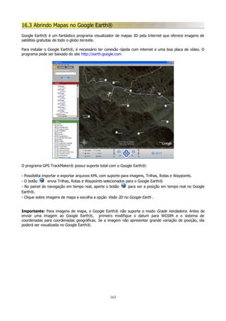 16.3 Abrindo Mapas no Google Earth®
Google Earth® é um fantástico programa visualizador de mapas 3D pela Internet que oferece imagens de
satélites gratuitas de todo o globo terreste.
Para instalar o Google Earth®, é necessário ter conexão rápida com internet e uma boa placa de vídeo. O
programa pode ser baixado do site http://earth.google.com

O programa GPS TrackMaker® possui suporte total com o Google Earth®:
- Possibilita importar e exportar arquivos KML com suporte para imagens, Trilhas, Rotas e Waypoints.
- O botão
envia Trilhas, Rotas e Waypoints selecionados para o Google Earth®
- No painel de navegação em tempo real, aperte o botão
para ver a posição em tempo real no Google
Earth®.
- Clique sobre imagens de mapa e escolha a opção Visão 3D no Google Earth .
Importante: Para imagens de mapa, o Google Earth® não suporta o modo Grade Verdadeira. Antes de
enviar uma imagem ao Google Earth®, primeiro modifique o datum para WGS84 e o sistema de
coordenadas para coordenadas geográficas. Se a imagem não apresentar grande variação de posição, ela
poderá ser visualizada no Google Earth®.

163

 