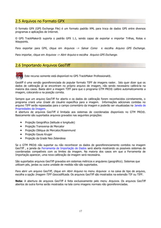 2.5 Arquivos no Formato GPX
O formato GPX (GPS Exchange File) é um formato padrão XML para troca de dados GPS entre diversos
programas e aplicações de Internet.
O GPS TrackMaker® suporta o padrão GPX 1.1, sendo capaz de exportar e importar Trilhas, Rotas e
Waypoints.
Para exportar para GPX, clique em Arquivos -> Salvar Como

e escolha Arquivo GPS Exchange.

Para importar, clique em Arquivos -> Abrir Arquivo e escolha Arquivo GPS Exchange.

2.6 Importando Arquivos GeoTiff
Este recurso somente está disponível no GPS TrackMaker Professional®.
Geotiff é uma versão georeferenciada do popular formato TIFF de imagens raster. Isto quer dizer que os
dados de calibração já se encontram no próprio arquivo de imagem, não sendo necessário calibrá-la na
maioria dos casos. Basta abrir a imagem TIFF para que o programa GTM PRO® calibre automaticamente a
imagem, colocando-a na posição correta.
Sempre que um arquivo GeoTiff for aberto e os dados de calibração forem reconhecidos corretamente, o
programa criará uma Grade do Usuário específica para a imagem. Informações adicionais contidas no
arquivo TIFF serão repassadas para o campo comentário da imagem e poderão ser visualizadas na Janela de
Propriedades da Imagem.
A abertura de arquivos GeoTiff é limitada aos sistemas de coordenadas disponíveis no GTM PRO®.
Basicamente são suportados arquivos gravados nas seguintes projeções:

•
•
•
•
•

Projeção
Projeção
Projeção
Projeção
Projeção

Geográfica (latitude e longitude)
Transversa de Mercator
Obliqua de Mercator/Rosenmund
Gauss Kruger
da Grade Neo Zelandesa

Se o GTM PRO® não suportar ou não reconhecer os dados de georeferenciamento contidos na imagem
GeoTiff , a janela da Ferramenta de Importação de Dados será aberta mostrando os possíveis sistemas de
coordenadas compatíveis com os limites da imagem. Na maioria dos casos em que a Ferramenta de
Importação aparecer, uma nova calibração da imagem será necessária.
São suportados arquivos GeoTiff gravados em sistemas métricos e angulares (geográfico). Sistemas que
utilizam pés, jardas ou outra unidade de medida não são suportados.
Para abrir um arquivo GeoTiff, clique em Abrir Arquivo no menu Arquivos e na caixa de tipo de arquivo,
escolha a opção Imagem TIFF Geocodificada. Os arquivos GeoTiff são mostrados na extensão TIF ou TIFF.
Nota: A abertura de arquivos GeoTiff é feita exclusivamente pelo menu Arquivos. Os arquivos GeoTiff
abertos de outra forma serão mostrados na tela como imagens normais não georeferenciadas.

17

 