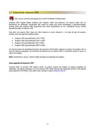 2.7 Importando Arquivos DRG
Este recurso somente está disponível no GPS TrackMaker Professional®.
Arquivos DRG (Digital Raster Graphic) são imagens raster que possuem um arquivo texto com os
parâmetros de calibração. Geralmente são cartas em papel que foram escaneadas e georeferenciadas.
Grande parte dos arquivos DRG disponíveis são cartas topográficas da U.S. Geological Survey (USGS)
georeferenciadas no sistema UTM.
Para abrir um arquivo DRG, clique em Abrir Arquivo no menu Arquivos e na caixa de tipo de arquivo,
escolha uma das seguintes opções abaixo:

•
•
•
•

Imagens
Imagens
Imagens
Imagens

TIFF geocodificadas (TIF e TFW)
JPEG geocodificadas (JPG e JGW)
GIF geocodificadas (GIF e GFW)
BMP geocodificadas (BMP e BPW)

Os arquivos texto de georeferenciamento não possuem informações relativas ao datum da imagem nem a
zona do sistema retangular. No momento da abertura de um arquivo DRG, é necessário indicar a zona e o
datum da imagem.
Dica: Geralmente a zona e o datum estão indicados nas legendas da imagem.

Caso especial de Arquivos TIFF
Arquivos DRG no formato TIFF podem conter no próprio arquivo da imagem os dados completos de
calibração, não sendo necessário o uso do arquivo TFW. Estes arquivos são chamados GeoTiff e são abertos
pelo programa GTM PRO®. Para saber mais, consulte o tópico Arquivos GeoTiff .

18

 