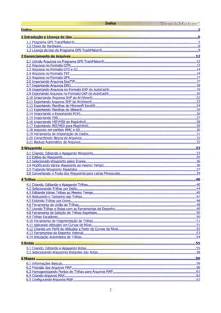 Índice
Índice............................................................................................................................................................... 2
1 Introdução e Licença de Uso ........................................................................................................................ 5
1.1 Programa GPS TrackMaker®...........................................................................................................................5
1.2 Chave de Hardware........................................................................................................................................ 8
1.3 Licença de Uso do Programa GPS TrackMaker®...............................................................................................9
2 Gerenciamento de Arquivos .......................................................................................................................12
2.1 Unindo Arquivos no Programa GPS TrackMaker®...........................................................................................12
2.2 Arquivos no Formato GTM.............................................................................................................................13
2.3 Arquivos no Formato GTZ e GZ......................................................................................................................14
2.4 Arquivos no Formato TXT..............................................................................................................................14
2.5 Arquivos no Formato GPX..............................................................................................................................17
2.6 Importando Arquivos GeoTiff.........................................................................................................................17
2.7 Importando Arquivos DRG.............................................................................................................................18
2.8 Importando Arquivos no Formato DXF do AutoCad®......................................................................................19
2.9 Exportando Arquivos no Formato DXF do AutoCad®.......................................................................................20
2.10 Importando Arquivos SHP do ArcView®.......................................................................................................22
2.11 Exportando Arquivos SHP do ArcView®........................................................................................................23
2.12 Exportando Planilhas do Microsoft Excel®....................................................................................................24
2.13 Exportando Planilhas do dBase®................................................................................................................. 25
2.14 Importando e Exportando PCX5...................................................................................................................26
2.15 Importando E00..........................................................................................................................................27
2.16 Importando MIF/MID do MapInfo®............................................................................................................. 28
2.17 Exportando MIF/MID para MapInfo®...........................................................................................................29
2.18 Arquivos em cartões MMC e SD....................................................................................................................30
2.19 Ferramenta de Importação de Dados........................................................................................................... 31
2.20 Convertendo Blocos de Arquivos..................................................................................................................32
2.21 Backup Automático de Arquivos...................................................................................................................32
3 Waypoints .................................................................................................................................................. 33
3.1
3.2
3.3
3.4
3.5
3.6

Criando, Editando e Apagando Waypoints...................................................................................................... 33
Estilos de Waypoints.....................................................................................................................................35
Selecionado Waypoints pelos Ícones..............................................................................................................36
Modificando Vários Waypoints ao mesmo Tempo............................................................................................36
Tratando Waypoints Repetidos .....................................................................................................................37
Convertendo o Texto dos Waypoints para Letras Minúsculas........................................................................... 39

4 Trilhas .........................................................................................................................................................40
4.1 Criando, Editando e Apagando Trilhas............................................................................................................40
4.2 Selecionando Trilhas por Estilo...................................................................................................................... 44
4.3 Editando Várias Trilhas ao Mesmo Tempo......................................................................................................45
4.4 Reduzindo o Tamanho das Trilhas..................................................................................................................47
4.5 Exibindo Trilhas por Cores.............................................................................................................................48
4.6 Ferramenta de União de Trilhas.....................................................................................................................48
4.7 Unindo Trilhas e Rotas com as Ferramentas de Desenho.................................................................................49
4.8 Ferramenta de Seleção de Trilhas Repetidas...................................................................................................50
4.9 Trilhas Escaláveis..........................................................................................................................................50
4.10 Ferramenta de Fragmentação de Trilhas.......................................................................................................51
4.11 Aplicando Altitudes em Curvas de Nível........................................................................................................ 51
4.12 Criando um Perfil de Altitudes a Partir de Curvas de Nível..............................................................................52
4.13 Ferramentas de Desenho Vetorial.................................................................................................................53
4.14 Rotulação Automática de Trilhas..................................................................................................................54
5 Rotas .......................................................................................................................................................... 55
5.1 Criando, Editando e Apagando Rotas.............................................................................................................55
5.2 Selecionando Waypoints Distantes das Rotas..................................................................................................58
6 Mapas ......................................................................................................................................................... 59
6.1
6.2
6.3
6.4
6.5

Informações Básicas..................................................................................................................................... 59
Precisão dos Arquivos MAP............................................................................................................................60
Homogeneizando Pontos de Trilhas para Arquivos MAP...................................................................................61
Criando Arquivos MAP...................................................................................................................................62
Configurando Arquivos MAP...........................................................................................................................63

2

 