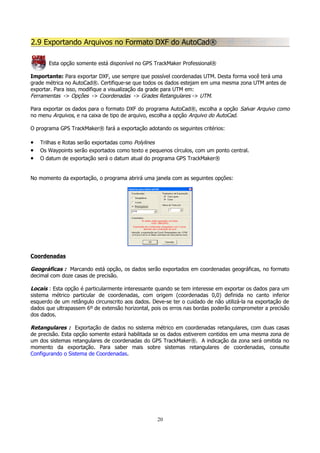 2.9 Exportando Arquivos no Formato DXF do AutoCad®
Esta opção somente está disponível no GPS TrackMaker Professional®
Importante: Para exportar DXF, use sempre que possível coordenadas UTM. Desta forma você terá uma
grade métrica no AutoCad®. Certifique-se que todos os dados estejam em uma mesma zona UTM antes de
exportar. Para isso, modifique a visualização da grade para UTM em:
Ferramentas -> Opções -> Coordenadas -> Grades Retangulares -> UTM.
Para exportar os dados para o formato DXF do programa AutoCad®, escolha a opção Salvar Arquivo como
no menu Arquivos, e na caixa de tipo de arquivo, escolha a opção Arquivo do AutoCad.
O programa GPS TrackMaker® fará a exportação adotando os seguintes critérios:

•
•
•

Trilhas e Rotas serão exportadas como Polylines
Os Waypoints serão exportados como texto e pequenos círculos, com um ponto central.
O datum de exportação será o datum atual do programa GPS TrackMaker®

No momento da exportação, o programa abrirá uma janela com as seguintes opções:

Coordenadas

Geográficas : Marcando está opção, os dados serão exportados em coordenadas geográficas, no formato
decimal com doze casas de precisão.
Locais : Esta opção é particularmente interessante quando se tem interesse em exportar os dados para um
sistema métrico particular de coordenadas, com origem (coordenadas 0,0) definida no canto inferior
esquerdo de um retângulo circunscrito aos dados. Deve-se ter o cuidado de não utilizá-la na exportação de
dados que ultrapassem 6º de extensão horizontal, pois os erros nas bordas poderão comprometer a precisão
dos dados.
Retangulares : Exportação de dados no sistema métrico em coordenadas retangulares, com duas casas
de precisão. Esta opção somente estará habilitada se os dados estiverem contidos em uma mesma zona de
um dos sistemas retangulares de coordenadas do GPS TrackMaker®. A indicação da zona será omitida no
momento da exportação. Para saber mais sobre sistemas retangulares de coordenadas, consulte
Configurando o Sistema de Coordenadas.

20

 