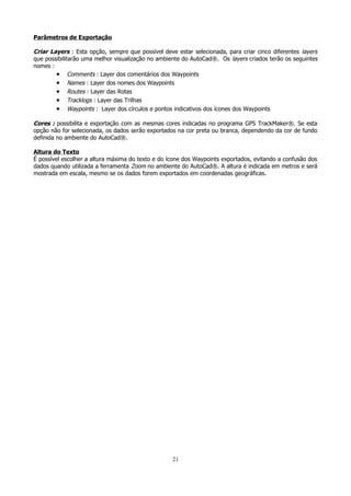Parâmetros de Exportação

Criar Layers : Esta opção, sempre que possível deve estar selecionada, para criar cinco diferentes layers
que possibilitarão uma melhor visualização no ambiente do AutoCad®. Os layers criados terão os seguintes
nomes :
• Comments : Layer dos comentários dos Waypoints
• Names : Layer dos nomes dos Waypoints
• Routes : Layer das Rotas
• Tracklogs : Layer das Trilhas
• Waypoints : Layer dos círculos e pontos indicativos dos ícones dos Waypoints
Cores : possibilita e exportação com as mesmas cores indicadas no programa GPS TrackMaker®. Se esta
opção não for selecionada, os dados serão exportados na cor preta ou branca, dependendo da cor de fundo
definida no ambiente do AutoCad®.
Altura do Texto
É possível escolher a altura máxima do texto e do ícone dos Waypoints exportados, evitando a confusão dos
dados quando utilizada a ferramenta Zoom no ambiente do AutoCad®. A altura é indicada em metros e será
mostrada em escala, mesmo se os dados forem exportados em coordenadas geográficas.

21

 