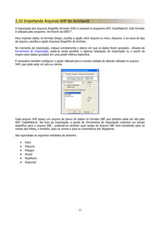 2.10 Importando Arquivos SHP do ArcView®
A importação dos arquivos Shapefile (formato SHP) é possível no programa GPS TrackMaker®. Este formato
é utilizado pelo programa ArcView® da ESRI™.
Para importar dados no formato Shape, escolha a opção Abrir Arquivo no menu Arquivos e na caixa de tipo
de arquivo, escolha a opção Arquivos ShapeFile do ArcView.
No momento da importação, indique corretamente o datum em que os dados foram gravados . Através da
Ferramenta de Importação, pode-se ainda escolher o sistema retangular de importação ou o ponto de
origem para dados gravados em uma grade métrica específica.
É necessário também configurar a opção Altitude para a correta unidade de altitude utilizada no arquivo
SHP, que pode estar em pés ou metros.

Cada arquivo SHP possui um arquivo de banco de dados no formato DBF que também pode ser lido pelo
GPS TrackMaker®. Na hora da importação, a janela da Ferramenta de Importação mostrará um campo
específico para o arquivo DBF, podendo-se escolher qual campo do arquivo DBF será transferido para os
nomes das trilhas, e também, para os nomes e para os comentários dos Waypoints.
São suportadas as seguintes entidades de desenho:

•
•
•
•
•
•

Point
PolyLine
Polygon
PointZ
MultiPoint
PolyLineZ

22

 