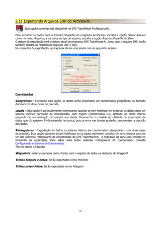 2.11 Exportando Arquivos SHP do ArcView®
Esta opção somente está disponível no GPS TrackMaker Professional®.
Para exportar os dados para o formato Shapefile do programa ArcView®, escolha a opção Salvar Arquivo
como no menu Arquivos, e na caixa de tipo de arquivo, escolha a opção Arquivo Shapefile ArcView.
O datum de exportação será o datum atual do programa GPS TrackMaker®. Junto com o arquivo SHP, serão
também criados os respectivos arquivos DBF e SHX.
No momento da exportação, o programa abrirá uma janela com as seguintes opções:

Coordenadas

Geográficas : Marcando está opção, os dados serão exportados em coordenadas geográficas, no formato
decimal com doze casas de precisão.
Locais : Esta opção é particularmente interessante quando se tem interesse em exportar os dados para um
sistema métrico particular de coordenadas, com origem (coordenadas 0,0) definida no canto inferior
esquerdo de um retângulo circunscrito aos dados. Deve-se ter o cuidado ao utilizá-la na exportação de
dados que ultrapassem 6º de extensão horizontal, pois os erros nas bordas poderão comprometer a precisão
dos dados.
Retangulares : Exportação de dados no sistema métrico em coordenadas retangulares , com duas casas
de precisão. Esta opção somente estará habilitada se os dados estiverem contidos em uma mesma zona de
um dos sistemas retangulares de coordenadas do GPS TrackMaker®. A indicação da zona será omitida no
momento da exportação. Para saber mais sobre sistemas retangulares de coordenadas, consulte
Configurando o Sistema de Coordenadas.
Tipo de dados a Exportar
Waypoints: serão exportados como Points, com o registro de todos os atributos do Waypoint
Trilhas Simples e Rotas: Serão exportadas como Polylines
Trilhas preenchidas: Serão exportadas como Polygons

23

 