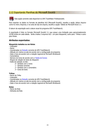 2.12 Exportando Planilhas do Microsoft Excel®
Esta opção somente está disponível no GPS TrackMaker Professional®.
Para exportar os dados no formato de planilhas XLS (Microsoft Excel®), escolha a opção Salvar Arquivo
como no menu Arquivos, e na caixa de tipo de arquivo, escolha a opção Tabela do Microsoft Excel 2.1.
O datum de exportação será o datum atual do programa GPS TrackMaker®.
A exportação é feita no formato Microsoft Excel® 2.1 que possui uma limitação para aproximadamente
32700 linhas em cada tabela. Serão criados 3 arquivos XLS : um para Waypoints, outro para Trilhas e outro
para Rotas.

Atributos exportados:
Waypoints isolados ou em Rotas
- Indexador
- Nome
- Coordenadas na Notação corrente do GPS TrackMaker®
- Altitude em metros ou pés de acordo com a configuração do programa
- Data e hora de acordo com a notação regional do Microsoft Windows®
- Comentários
- Número do ícone de acordo com a Tabela de Ícones
- Ângulo de rotação do texto do Waypoint
- Estilo de exibição na tela :
0 – Símbolo com o nome
1 – Símbolo somente
2 – Símbolo com o comentário
3 – Caixa de texto
Trilhas
- Nome da Trilha
- Indexador
- Coordenadas na Notação corrente do GPS TrackMaker®
- Altitude em metros ou pés de acordo com a configuração do programa
- Data e hora de acordo com a notação regional do Microsoft Windows®
Rotas
- Nome da Rota
- Atributos da Rota

24

 