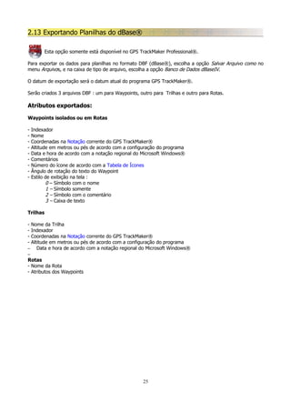 2.13 Exportando Planilhas do dBase®
Esta opção somente está disponível no GPS TrackMaker Professional®.
Para exportar os dados para planilhas no formato DBF (dBase®), escolha a opção Salvar Arquivo como no
menu Arquivos, e na caixa de tipo de arquivo, escolha a opção Banco de Dados dBaseIV.
O datum de exportação será o datum atual do programa GPS TrackMaker®.
Serão criados 3 arquivos DBF : um para Waypoints, outro para Trilhas e outro para Rotas.

Atributos exportados:
Waypoints isolados ou em Rotas
-

Indexador
Nome
Coordenadas na Notação corrente do GPS TrackMaker®
Altitude em metros ou pés de acordo com a configuração do programa
Data e hora de acordo com a notação regional do Microsoft Windows®
Comentários
Número do ícone de acordo com a Tabela de Ícones
Ângulo de rotação do texto do Waypoint
Estilo de exibição na tela :
0 – Símbolo com o nome
1 – Símbolo somente
2 – Símbolo com o comentário
3 – Caixa de texto

Trilhas
-

Nome da Trilha
Indexador
Coordenadas na Notação corrente do GPS TrackMaker®
Altitude em metros ou pés de acordo com a configuração do programa
–
Data e hora de acordo com a notação regional do Microsoft Windows®
–

Rotas
- Nome da Rota
- Atributos dos Waypoints

25

 