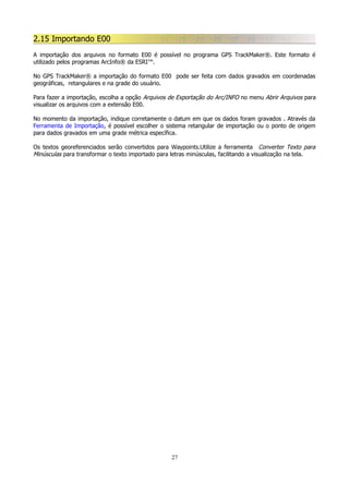 2.15 Importando E00
A importação dos arquivos no formato E00 é possível no programa GPS TrackMaker®. Este formato é
utilizado pelos programas ArcInfo® da ESRI™.
No GPS TrackMaker® a importação do formato E00 pode ser feita com dados gravados em coordenadas
geográficas, retangulares e na grade do usuário.
Para fazer a importação, escolha a opção Arquivos de Exportação do Arc/INFO no menu Abrir Arquivos para
visualizar os arquivos com a extensão E00.
No momento da importação, indique corretamente o datum em que os dados foram gravados . Através da
Ferramenta de Importação, é possível escolher o sistema retangular de importação ou o ponto de origem
para dados gravados em uma grade métrica específica.
Os textos georeferenciados serão convertidos para Waypoints.Utilize a ferramenta Converter Texto para
Minúsculas para transformar o texto importado para letras minúsculas, facilitando a visualização na tela.

27

 