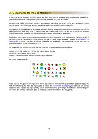 2.16 Importando MIF/MID do MapInfo®
A importação do formato MIF/MID pode ser feita com dados gravados em coordenadas geográficas,
gravados em sistemas retangulares como o UTM e gravados na grade do usuário.
Para importar dados no formato MIF/MID do programa MapInfo®, escolha a opção Abrir Arquivo no menu
Arquivos e na caixa de tipo de arquivo, escolha a opção Arquivos MIF/MID do MapInfo.
O programa GPS TrackMaker® reconhece automaticamente a maioria dos parâmetros de datum suportados
pelo MapInfo®, indicando qual o datum mais apropriado para a importação. Se os dados no arquivo
MIF/MID estiverem gravados em coordenadas geográficas, a importação será direta.
Entretanto, para dados gravados em sistemas retangulares desconhecidos, no momento da importação, é
necessário indicar corretamente os parâmetros em que os dados foram gravados . Através da Ferramenta de
Importação, pode-se escolher o sistema retangular de importação ou o ponto de origem para dados
gravados em uma grade métrica específica.
Na importação do formato MIF/MID são reconhecidos os seguintes elementos gráficos:
- LINE, POLYLINE e MULTIPLE POLYLINE como Trilhas simples
- REGION como Trilhas preenchidas
- POINT como Waypoints, com suporte para alguns ícones
Os ícones importados são:

Cada arquivo MIF possui um arquivo de banco de dados no formato MID que também pode ser lido pelo
GPS TrackMaker®. Na hora da importação, a janela da Ferramenta de Importação mostrará um campo
específico para o dados do arquivo MID, sendo possível escolher qual campo de texto será transferido para
os nomes das Trilhas, e também, para os nomes e para os comentários dos Waypoints.

28

 