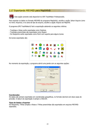 2.17 Exportando MIF/MID para MapInfo®
Esta opção somente está disponível no GPS TrackMaker Professional®.
Para exportar os dados no formato MIF/MID do programa MapInfo®, escolha a opção Salvar Arquivo como
no menu Arquivos, e na caixa de tipo de arquivo, escolha a opção Arquivo do MapInfo.
O programa GPS TrackMaker® fará a exportação adotando os seguintes critérios:
- Tracklogs e Rotas serão exportadas como Polylines
- Tracklogs preenchidas são exportadas como Region
- Os Waypoints serão exportados como Point com suporte para alguns ícones
Os ícones exportados são:

No momento da exportação, o programa abrirá uma janela com as seguintes opções:

Coordenadas
Os dados são sempre exportados em coordenadas geográficas, no formato decimal com doze casas de
precisão. O datum de exportação é sempre o WGS 84.
Tipos de Dados a Exportar
Os Waypoints, Trilhas simples e Rotas e Trilhas preenchidas são exportados em arquivos MIF/MID
separados.

29

 
