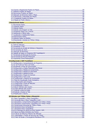 6.6 Criando e Registrando Projetos de Mapas.......................................................................................................64
6.7 Editando Projetos de Mapas.......................................................................................................................... 65
6.8 Removendo Projetos de Mapas......................................................................................................................66
6.9 Detecção de Elementos Sobre o Mapa............................................................................................................66
6.10 Otimizando a Velocidade dos Mapas.............................................................................................................66
6.11 Protegendo Projetos de Mapas.....................................................................................................................66
6.12 Mapas em Preto e Branco............................................................................................................................66
7 Manipulando Dados ....................................................................................................................................67
7.1 Recortando Dados........................................................................................................................................67
7.2 Copiando Dados............................................................................................................................................67
7.3 Colando Dados............................................................................................................................................. 67
7.4 Colando uma Imagem na Tela.......................................................................................................................68
7.5 Arrastando Dados com o Mouse.....................................................................................................................68
7.6 Desfazendo a Última Ação.............................................................................................................................68
7.7 Localizando e Substituindo Dados..................................................................................................................69
7.8 Rotacionando Dados.....................................................................................................................................69
7.9 Editando Dados na Planilha...........................................................................................................................70
7.10 Revertendo o Sentido de Trilhas e Rotas......................................................................................................74
8 Funções Especiais .......................................................................................................................................75
8.1
8.2
8.3
8.4
8.5
8.6
8.7
8.8
8.9

Perfil de Altitudes..........................................................................................................................................75
Arrastando a Tela......................................................................................................................................... 78
Ferramenta de Arraste de Vértices e Waypoints..............................................................................................78
Ferramentas de Zoom...................................................................................................................................79
Detecção de Elementos.................................................................................................................................80
Seleção de Dados no Programa GPS TrackMaker®.........................................................................................81
Ferramenta de Remoção de Acentos..............................................................................................................83
Ferramenta de Recorte Retangular.................................................................................................................84
Expandindo Zonas Retangulares.................................................................................................................... 86

9 Configurando o GPS TrackMaker ............................................................................................................... 88
9.1 Configurando o Comportamento do Programa................................................................................................ 88
9.2 Cor do Fundo da Tela e da Grade.................................................................................................................. 91
9.3 Escolhendo a Porta de Comunicação..............................................................................................................92
9.4 Configurando os Dados Mostrados pelo Mouse............................................................................................... 93
9.5 Configurando a Medida de Comprimento........................................................................................................94
9.6 Configurando a Medida de Velocidade............................................................................................................95
9.7 Configurando a Medida de Área.....................................................................................................................96
9.8 Configurando o Ângulo de Azimute................................................................................................................ 97
9.9 Configurando a Hora Local............................................................................................................................ 98
9.10 Configurando o Sistema de Coordenadas......................................................................................................99
9.11 Modo de Visualização Grade Verdadeira......................................................................................................102
9.12 Configurações para Imagens......................................................................................................................104
9.13 Configurando o Perfil de Altitudes..............................................................................................................106
9.14 Configurando o Datum..............................................................................................................................107
9.15 Datum Definido pelo Usuário......................................................................................................................108
9.16 Grade definida pelo Usuário.......................................................................................................................109
9.17 Exibindo Linhas de Grade..........................................................................................................................111
9.18 Exibindo a Escala na Tela..........................................................................................................................111
9.19 Modificando o Idioma................................................................................................................................111
10 Cálculos com Trilhas, Rotas e Waypoints .............................................................................................. 112
10.1 Plano Topográfico x Plano Cartográfico.......................................................................................................112
10.2 Conversão para o Plano Topográfico Local..................................................................................................114
10.3 Calculando o Comprimento Cartográfico de Trilhas e Rotas..........................................................................117
10.4 Calculando Comprimentos Topográficos de Trilhas e Rotas..........................................................................118
10.5 Comprimento Horizontal de Trilhas e Rotas.................................................................................................119
10.6 Calculando Áreas Cartográficas..................................................................................................................120
10.7 Calculando Áreas Topográficas...................................................................................................................122
10.8 Erro Estimado do Cálculo de Área Usando o GPS.........................................................................................123
10.9 Cálculo da Média Aritmética dos Pontos .....................................................................................................124
10.10 Cálculo da Diferença Máxima das Altitudes ...............................................................................................125
10.11 Velocidades e Tempo de Percurso nas Trilhas...........................................................................................125
10.12 Fator de Escala e Convergência Meridiana UTM.........................................................................................126

3

 