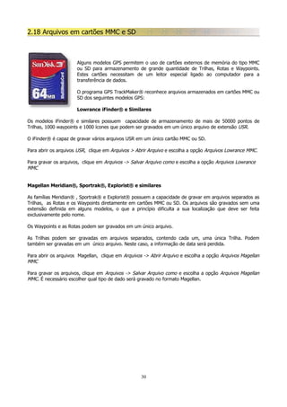 2.18 Arquivos em cartões MMC e SD

Alguns modelos GPS permitem o uso de cartões externos de memória do tipo MMC
ou SD para armazenamento de grande quantidade de Trilhas, Rotas e Waypoints.
Estes cartões necessitam de um leitor especial ligado ao computador para a
transferência de dados.
O programa GPS TrackMaker® reconhece arquivos armazenados em cartões MMC ou
SD dos seguintes modelos GPS:
Lowrance iFinder® e Similares
Os modelos iFinder® e similares possuem capacidade de armazenamento de mais de 50000 pontos de
Trilhas, 1000 waypoints e 1000 ícones que podem ser gravados em um único arquivo de extensão USR.
O iFinder® é capaz de gravar vários arquivos USR em um único cartão MMC ou SD.
Para abrir os arquivos USR, clique em Arquivos > Abrir Arquivo e escolha a opção Arquivos Lowrance MMC.
Para gravar os arquivos, clique em Arquivos -> Salvar Arquivo como e escolha a opção Arquivos Lowrance
MMC
Magellan Meridian®, Sportrak®, Explorist® e similares
As famílias Meridian® , Sportrak® e Explorist® possuem a capacidade de gravar em arquivos separados as
Trilhas, as Rotas e os Waypoints diretamente em cartões MMC ou SD. Os arquivos são gravados sem uma
extensão definida em alguns modelos, o que a princípio dificulta a sua localização que deve ser feita
exclusivamente pelo nome.
Os Waypoints e as Rotas podem ser gravados em um único arquivo.
As Trilhas podem ser gravadas em arquivos separados, contendo cada um, uma única Trilha. Podem
também ser gravadas em um único arquivo. Neste caso, a informação de data será perdida.
Para abrir os arquivos Magellan, clique em Arquivos -> Abrir Arquivo e escolha a opção Arquivos Magellan
MMC
Para gravar os arquivos, clique em Arquivos -> Salvar Arquivo como e escolha a opção Arquivos Magellan
MMC. É necessário escolher qual tipo de dado será gravado no formato Magellan.

30

 